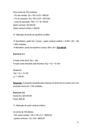 21
Para venda de 100 unidades:
- 3% das vendas: 30 x 100 x 0,03 = $90,00
- 7% de impostos: 30 x 100 x 0,07 = $210,00
- custo de aquisição: 100 x 17 = $1.700,00
Gasto variável = $2.000,00
Gasto variável unitário = $20,00
2º. Obtenção do ponto de equilíbrio contábil:
Quantitativo: gasto fixo / (preço – gasto variável unitário) = 8.000 / (30 – 20)
= 800 unidades;
Monetário: ponto de equilíbrio x preço: 800 x 30 = $24.000,00
Exercício 3.7.
Função custo atual: f(q) = 18q
Função custo estudado pela empresa: f(q) = 7q + 12.100
Igualando:
18q = 7q + 12.100
q = 1.100,00
Resposta: A proposta estudada pela empresa só diminuirá os custos com uma
produção acima de 1.100 unidades.
Exercício 3.8.
Gasto fixo: $24.000,00
Preço: $60,00
1º. Obtenção do custo variável unitário:
na venda de 100 diárias:
-10% sobre vendas = 60 x 100 x 0,1 = $600,00
- gastos variáveis = 8 x 100 = $800,00
 