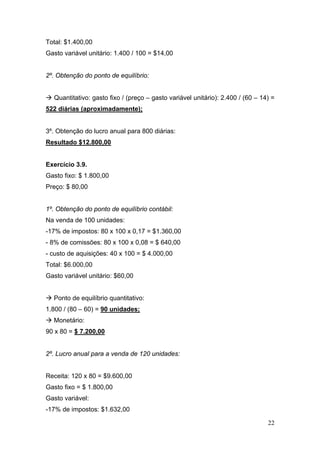 22
Total: $1.400,00
Gasto variável unitário: 1.400 / 100 = $14,00
2º. Obtenção do ponto de equilíbrio:
Quantitativo: gasto fixo / (preço – gasto variável unitário): 2.400 / (60 – 14) =
522 diárias (aproximadamente);
3º. Obtenção do lucro anual para 800 diárias:
Resultado $12.800,00
Exercício 3.9.
Gasto fixo: $ 1.800,00
Preço: $ 80,00
1º. Obtenção do ponto de equilíbrio contábil:
Na venda de 100 unidades:
-17% de impostos: 80 x 100 x 0,17 = $1.360,00
- 8% de comissões: 80 x 100 x 0,08 = $ 640,00
- custo de aquisições: 40 x 100 = $ 4.000,00
Total: $6.000,00
Gasto variável unitário: $60,00
Ponto de equilíbrio quantitativo:
1.800 / (80 – 60) = 90 unidades;
Monetário:
90 x 80 = $ 7.200,00
2º. Lucro anual para a venda de 120 unidades:
Receita: 120 x 80 = $9.600,00
Gasto fixo = $ 1.800,00
Gasto variável:
-17% de impostos: $1.632,00
 