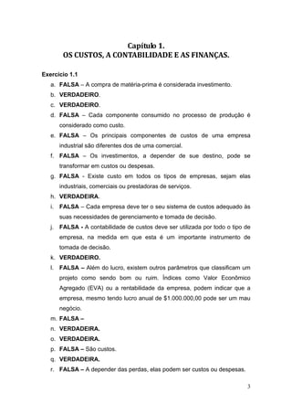3
Capítulo 1. 
OS CUSTOS, A CONTABILIDADE E AS FINANÇAS. 
Exercício 1.1
a. FALSA – A compra de matéria-prima é considerada investimento.
b. VERDADEIRO.
c. VERDADEIRO.
d. FALSA – Cada componente consumido no processo de produção é
considerado como custo.
e. FALSA – Os principais componentes de custos de uma empresa
industrial são diferentes dos de uma comercial.
f. FALSA – Os investimentos, a depender de sue destino, pode se
transformar em custos ou despesas.
g. FALSA - Existe custo em todos os tipos de empresas, sejam elas
industriais, comerciais ou prestadoras de serviços.
h. VERDADEIRA.
i. FALSA – Cada empresa deve ter o seu sistema de custos adequado às
suas necessidades de gerenciamento e tomada de decisão.
j. FALSA - A contabilidade de custos deve ser utilizada por todo o tipo de
empresa, na medida em que esta é um importante instrumento de
tomada de decisão.
k. VERDADEIRO.
l. FALSA – Além do lucro, existem outros parâmetros que classificam um
projeto como sendo bom ou ruim. Índices como Valor Econômico
Agregado (EVA) ou a rentabilidade da empresa, podem indicar que a
empresa, mesmo tendo lucro anual de $1.000.000,00 pode ser um mau
negócio.
m. FALSA –
n. VERDADEIRA.
o. VERDADEIRA.
p. FALSA – São custos.
q. VERDADEIRA.
r. FALSA – A depender das perdas, elas podem ser custos ou despesas.
 