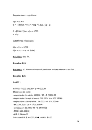 34
Equação lucro x quantidade:
L(x) = ax + b
B = - 5.500; L = 0; x = Pecq. = 5.500 / (3p – p)
0 = [5.500 / (3p – p)].a – 5.500
a = 2p
substituindo na equação:
L(x) = 2px – 5.500
L(x) = 3.p.x – (p.x + 5.500)
Resposta: letra “D”.
Exercício 3.25.
Resposta: “A”. Necessariamente é preciso ter mais receita que custo fixo.
Exercício 3.26.
PARTE I:
Receita: 40.000 x 10,00 = $ 400.000,00
Elaboração do custo:
- depreciação do prédio: 400.000 / 20 = $ 20.000,00
- depreciação de equipamentos: 300.000 / 10 = $ 30.000,00
- depreciação dos utensílios: 100.000 / 5 = $ 20.000,00
- MD: 200.000 x 0,6 = $ 120.000,00
- embalagem: 80.000 x 0,8 = $ 64.000,00
- MOD: $ 66.000,00
- CIF: $ 24.000,00
Custo contábil: $ 344.000,00 unitário: $ 8,60
 