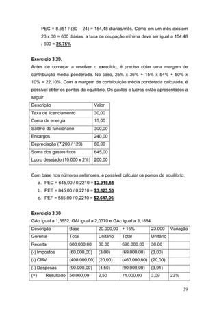 39
PEC = 8.651 / (80 – 24) = 154,48 diárias/mês. Como em um mês existem
20 x 30 = 600 diárias, a taxa de ocupação mínima deve ser igual a 154,48
/ 600 = 25,75%
Exercício 3.29.
Antes de começar a resolver o exercício, é preciso obter uma margem de
contribuição média ponderada. No caso, 25% x 36% + 15% x 54% + 50% x
10% = 22,10%. Com a margem de contribuição média ponderada calculada, é
possível obter os pontos de equilíbrio. Os gastos e lucros estão apresentados a
seguir:
Descrição Valor
Taxa de licenciamento 30,00
Conta de energia 15,00
Salário do funcionário 300,00
Encargos 240,00
Depreciação (7.200 / 120) 60,00
Soma dos gastos fixos 645,00
Lucro desejado (10.000 x 2%) 200,00
Com base nos números anteriores, é possível calcular os pontos de equilíbrio:
a. PEC = 645,00 / 0,2210 = $2.918,55
b. PEE = 845,00 / 0,2210 = $3.823,53
c. PEF = 585,00 / 0,2210 = $2.647,06
Exercício 3.30
GAo igual a 1,5652, GAf igual a 2,0370 e GAc igual a 3,1884
Descrição Base 20.000,00 + 15% 23.000 Variação
Gerente Total Unitário Total Unitário
Receita 600.000,00 30,00 690.000,00 30,00
(-) Impostos (60.000,00) (3,00) (69.000,00) (3,00)
(-) CMV (400.000,00) (20,00) (460.000,00) (20,00)
(-) Despesas (90.000,00) (4,50) (90.000,00) (3,91)
(=) Resultado 50.000,00 2,50 71.000,00 3,09 23%
 