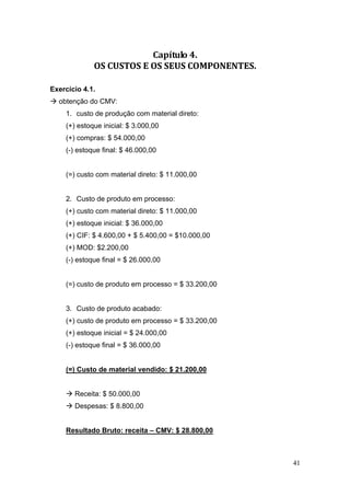 41
Capítulo 4. 
OS CUSTOS E OS SEUS COMPONENTES. 
Exercício 4.1.
obtenção do CMV:
1. custo de produção com material direto:
(+) estoque inicial: $ 3.000,00
(+) compras: $ 54.000,00
(-) estoque final: $ 46.000,00
(=) custo com material direto: $ 11.000,00
2. Custo de produto em processo:
(+) custo com material direto: $ 11.000,00
(+) estoque inicial: $ 36.000,00
(+) CIF: $ 4.600,00 + $ 5.400,00 = $10.000,00
(+) MOD: $2.200,00
(-) estoque final = $ 26.000,00
(=) custo de produto em processo = $ 33.200,00
3. Custo de produto acabado:
(+) custo de produto em processo = $ 33.200,00
(+) estoque inicial = $ 24.000,00
(-) estoque final = $ 36.000,00
(=) Custo de material vendido: $ 21.200,00
Receita: $ 50.000,00
Despesas: $ 8.800,00
Resultado Bruto: receita – CMV: $ 28.800,00
 
