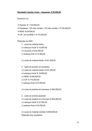 42
Resultado Líquido: bruto – despesas: $ 20.000,00
Exercício 4.2.
Receita: $ 1.100.000,00
Despesas: 10% das vendas + 5% das vendas = $ 165.000,00
MOD: $ 28.000,00
CIF: 2/3 do MOD = $ 172.000,00
Obtenção do CMV:
1. custo de material direto:
(+) estoque inicial: $ 14.000,00
(+) compras: $ 432.000,00
(-) estoque final: $ 14.800,00
(=) custo de material direto: $ 431.200,00
2. custo de produto em processo:
(+) custo de material direto: $ 431.200,00
(+) estoque inicial: $ 16.800,00
(+) MOD: $ 258.000,00
(+) CIF: $ 172.000,00
(-) estoque final: $ 23.200,00
(=) custo de produto em processo: $ 854.800,00
3. custo de produto acabado:
(+) custo de produto em processo: $ 854.800,00
(+) estoque inicial: $ 27.200,00
(-) estoque final: $ 34.000,00
(=) custo de material vendido: $ 848.000,00
Obtenção dos resultados:
 