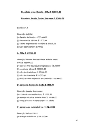 43
Resultado bruto: Receita – CMV: $ 252.000,00
Resultado líquido: Bruto – despesas: $ 87.000,00
Exercício 4.3.
Obtenção do CMV:
(+) Receita de Vendas: $ 350.000,00
(-) Despesas de Vendas: $ 2.500,00
(-) Salário do pessoal do escritório: $ 20.000,00
(-) lucro operacional: $ 5.000,00
(=) CMV: $ 322.500,00
Obtenção do valor de consumo de material direto:
CMV: $ 322.500,00
(+) estoque final de produto em processo: $ 5.000,00
(-) energia da fábrica: $ 200.000,00
(-) mão de obra indireta: $ 25.000,00
(-) mão de obra direta: $ 75.000,00
(-) estoque inicial de produto em processo: $ 25.000,00
(=) consumo de material direto: $ 2.500,00
Obtenção do valor de compras:
(+) consumo de material direto: $ 2.500,00
(+) estoque inicial de material direto: $ 17.500,00
(-) estoque final de material direto: $ 7.500,00
(=) compras de material direto = $ 12.500,00
Obtenção do Custo fabril:
(+) energia da fábrica = $ 200.000,00
 