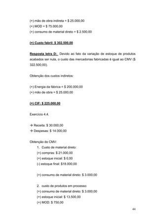 44
(+) mão de obra indireta = $ 25.000,00
(+) MOD = $ 75.000,00
(+) consumo de material direto = $ 2.500,00
(=) Custo fabril: $ 302.500,00
Resposta letra D: Devido ao fato da variação de estoque de produtos
acabados ser nula, o custo das mercadorias fabricadas é igual ao CMV ($
322.500,00).
Obtenção dos custos indiretos:
(+) Energia da fábrica = $ 200.000,00
(+) mão de obra = $ 25.000,00
(=) CIF: $ 225.000,00
Exercício 4.4.
Receita: $ 30.000,00
Despesas: $ 14.000,00
Obtenção do CMV:
1. Custo de material direto:
(+) compras: $ 21.000,00
(+) estoque inicial: $ 0,00
(-) estoque final: $18.000,00
(=) consumo de material direto: $ 3.000,00
2. custo de produtos em processo:
(+) consumo de material direto: $ 3.000,00
(+) estoque inicial: $ 13.500,00
(+) MOD: $ 750,00
 