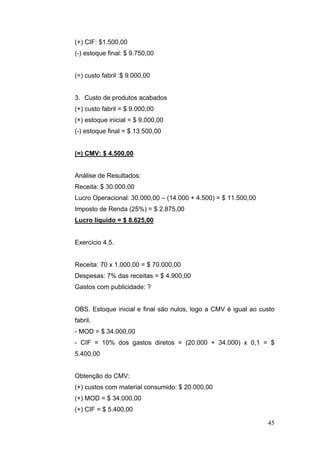 45
(+) CIF: $1.500,00
(-) estoque final: $ 9.750,00
(=) custo fabril :$ 9.000,00
3. Custo de produtos acabados
(+) custo fabril = $ 9.000,00
(+) estoque inicial = $ 9.000,00
(-) estoque final = $ 13.500,00
(=) CMV: $ 4.500,00
Análise de Resultados:
Receita: $ 30.000,00
Lucro Operacional: 30.000,00 – (14.000 + 4.500) = $ 11.500,00
Imposto de Renda (25%) = $ 2.875,00
Lucro líquido = $ 8.625,00
Exercício 4.5.
Receita: 70 x 1.000,00 = $ 70.000,00
Despesas: 7% das receitas = $ 4.900,00
Gastos com publicidade: ?
OBS. Estoque inicial e final são nulos, logo a CMV é igual ao custo
fabril.
- MOD = $ 34.000,00
- CIF = 10% dos gastos diretos = (20.000 + 34.000) x 0,1 = $
5.400,00
Obtenção do CMV:
(+) custos com material consumido: $ 20.000,00
(+) MOD = $ 34.000,00
(+) CIF = $ 5.400,00
 