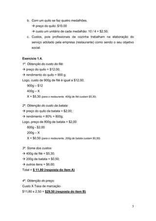 5
b. Com um quilo se faz quatro medalhões.
preço do quilo: $10,00
custo um unitário de cada medalhão: 10 / 4 = $2,50.
c. Custos, pois profissionais da cozinha trabalham na elaboração do
serviço adotado pela empresa (restaurante) como sendo o seu objetivo
social.
Exercício 1.4.
1º. Obtenção do custo do filé:
preço do quilo = $12,00;
rendimento do quilo = 900 g;
Logo, custo de 900g de filé é igual a $12,00;
900g – $12
400g – X
X = $5,30 (para o restaurante, 400g de filé custam $5,30).
2º. Obtenção do custo da batata:
preço do quilo da batata = $2,00;
rendimento = 80% = 800g;
Logo, preço de 800g de batata = $2,00
800g - $2,00
200g – X
X = $0,50 (para o restaurante, 200g de batata custam $0,50).
3º. Soma dos custos:
400g de filé = $5,30;
200g de batata = $0,50;
outros itens = $6,00;
Total = $ 11,80 (resposta do item A)
4º. Obtenção do preço:
Custo X Taxa de marcação
$11,80 x 2,50 = $29,50 (resposta do item B)
 