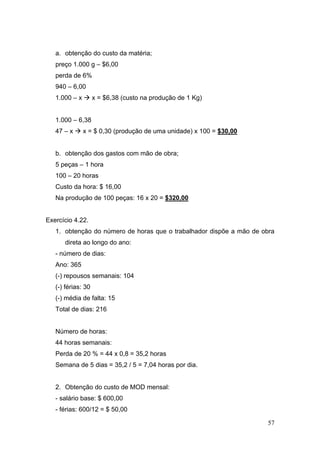 57
a. obtenção do custo da matéria;
preço 1.000 g – $6,00
perda de 6%
940 – 6,00
1.000 – x x = $6,38 (custo na produção de 1 Kg)
1.000 – 6,38
47 – x x = $ 0,30 (produção de uma unidade) x 100 = $30,00
b. obtenção dos gastos com mão de obra;
5 peças – 1 hora
100 – 20 horas
Custo da hora: $ 16,00
Na produção de 100 peças: 16 x 20 = $320,00
Exercício 4.22.
1. obtenção do número de horas que o trabalhador dispõe a mão de obra
direta ao longo do ano:
- número de dias:
Ano: 365
(-) repousos semanais: 104
(-) férias: 30
(-) média de falta: 15
Total de dias: 216
Número de horas:
44 horas semanais:
Perda de 20 % = 44 x 0,8 = 35,2 horas
Semana de 5 dias = 35,2 / 5 = 7,04 horas por dia.
2. Obtenção do custo de MOD mensal:
- salário base: $ 600,00
- férias: 600/12 = $ 50,00
 