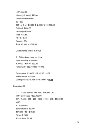 58
- 13º.: $50,00
- faltas (1/2 férias): $25,00
- repousos semanais:
30 – 600
104 – x x = $ 2.080 2.080 / 12 = $ 173,33
Subtotal: $ 898,33
- encargos sociais:
INSS = 28,8%
FGTS = 8,5%
Seguro = 3%
Total: 40,30% = $ 362,03
Gasto mensal total: $ 1.260,36
3. Obtenção do custo por hora:
- percentual de acréscimo:
1.260,03 – 600 = $ 660,36
Percentual = 660,36 / 600 = 110%
Gasto anual: 1.260,36 x 12 = $ 15.124,32
Horas anuais: 1.520,64
Custo por hora: 15.124,32 / 1.520,64 = $9,95
Exercício 4.23.
I. Custo contábil total = MD + MOD + CIF
MD = 2,8 x 8.000 = $22.400,00
CIF = 1.400 + 900 + 200 +1.600 + 190 + 600 = $4.890,00
MOD:
1. Supervisor:
Salário base: $ 300,00
13º.: 300 / 12 = $ 25,00
Férias: $ 25,00
1/3 de férias: $8,33
 