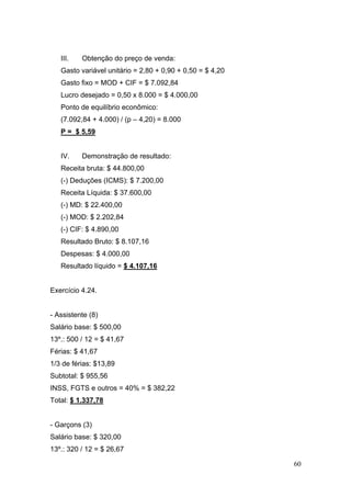 60
III. Obtenção do preço de venda:
Gasto variável unitário = 2,80 + 0,90 + 0,50 = $ 4,20
Gasto fixo = MOD + CIF = $ 7.092,84
Lucro desejado = 0,50 x 8.000 = $ 4.000,00
Ponto de equilíbrio econômico:
(7.092,84 + 4.000) / (p – 4,20) = 8.000
P = $ 5,59
IV. Demonstração de resultado:
Receita bruta: $ 44.800,00
(-) Deduções (ICMS): $ 7.200,00
Receita Líquida: $ 37.600,00
(-) MD: $ 22.400,00
(-) MOD: $ 2.202,84
(-) CIF: $ 4.890,00
Resultado Bruto: $ 8.107,16
Despesas: $ 4.000,00
Resultado líquido = $ 4.107,16
Exercício 4.24.
- Assistente (8)
Salário base: $ 500,00
13º.: 500 / 12 = $ 41,67
Férias: $ 41,67
1/3 de férias: $13,89
Subtotal: $ 955,56
INSS, FGTS e outros = 40% = $ 382,22
Total: $ 1.337,78
- Garçons (3)
Salário base: $ 320,00
13º.: 320 / 12 = $ 26,67
 