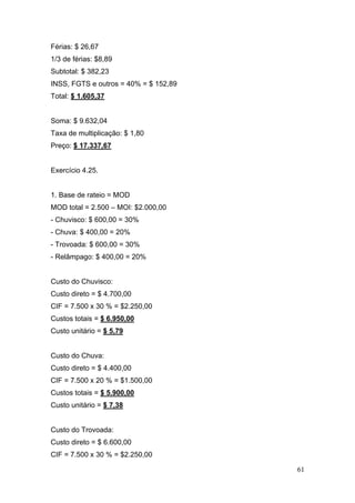 61
Férias: $ 26,67
1/3 de férias: $8,89
Subtotal: $ 382,23
INSS, FGTS e outros = 40% = $ 152,89
Total: $ 1.605,37
Soma: $ 9.632,04
Taxa de multiplicação: $ 1,80
Preço: $ 17.337,67
Exercício 4.25.
1. Base de rateio = MOD
MOD total = 2.500 – MOI: $2.000,00
- Chuvisco: $ 600,00 = 30%
- Chuva: $ 400,00 = 20%
- Trovoada: $ 600,00 = 30%
- Relâmpago: $ 400,00 = 20%
Custo do Chuvisco:
Custo direto = $ 4.700,00
CIF = 7.500 x 30 % = $2.250,00
Custos totais = $ 6.950,00
Custo unitário = $ 5,79
Custo do Chuva:
Custo direto = $ 4.400,00
CIF = 7.500 x 20 % = $1.500,00
Custos totais = $ 5.900,00
Custo unitário = $ 7,38
Custo do Trovoada:
Custo direto = $ 6.600,00
CIF = 7.500 x 30 % = $2.250,00
 