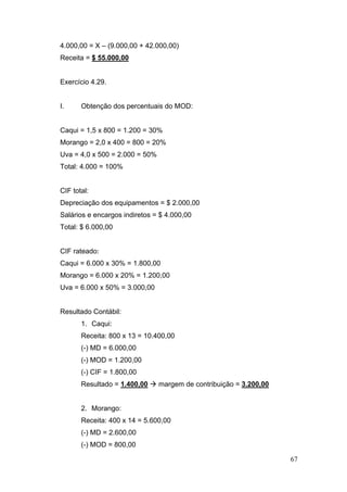 67
4.000,00 = X – (9.000,00 + 42.000,00)
Receita = $ 55.000,00
Exercício 4.29.
I. Obtenção dos percentuais do MOD:
Caqui = 1,5 x 800 = 1.200 = 30%
Morango = 2,0 x 400 = 800 = 20%
Uva = 4,0 x 500 = 2.000 = 50%
Total: 4.000 = 100%
CIF total:
Depreciação dos equipamentos = $ 2.000,00
Salários e encargos indiretos = $ 4.000,00
Total: $ 6.000,00
CIF rateado:
Caqui = 6.000 x 30% = 1.800,00
Morango = 6.000 x 20% = 1.200,00
Uva = 6.000 x 50% = 3.000,00
Resultado Contábil:
1. Caqui:
Receita: 800 x 13 = 10.400,00
(-) MD = 6.000,00
(-) MOD = 1.200,00
(-) CIF = 1.800,00
Resultado = 1.400,00 margem de contribuição = 3.200,00
2. Morango:
Receita: 400 x 14 = 5.600,00
(-) MD = 2.600,00
(-) MOD = 800,00
 