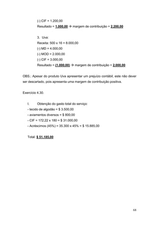 68
(-) CIF = 1.200,00
Resultado = 1.000,00 margem de contribuição = 2.200,00
3. Uva:
Receita: 500 x 16 = 8.000,00
(-) MD = 4.000,00
(-) MOD = 2.000,00
(-) CIF = 3.000,00
Resultado = (1.000,00) margem de contribuição = 2.000,00
OBS.: Apesar do produto Uva apresentar um prejuízo contábil, este não dever
ser descartado, pois apresenta uma margem de contribuição positiva.
Exercício 4.30.
I. Obtenção do gasto total do serviço:
- tecido de algodão = $ 3.500,00
- aviamentos diversos = $ 800,00
- CIF = 172,22 x 180 = $ 31.000,00
- Acréscimos (45%) = 35.300 x 45% = $ 15.885,00
Total: $ 51.185,00
 