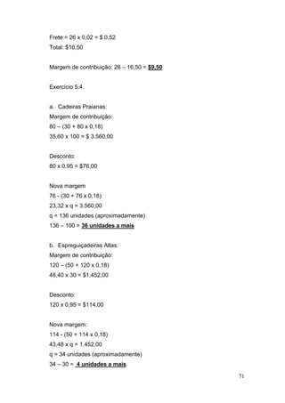 71
Frete = 26 x 0,02 = $ 0,52
Total: $16,50
Margem de contribuição: 26 – 16,50 = $9,50
Exercício 5.4.
a. Cadeiras Praianas:
Margem de contribuição:
80 – (30 + 80 x 0,18)
35,60 x 100 = $ 3.560,00
Desconto:
80 x 0,95 = $76,00
Nova margem
76 - (30 + 76 x 0,18)
23,32 x q = 3.560,00
q = 136 unidades (aproximadamente)
136 – 100 = 36 unidades a mais
b. Espreguiçadeiras Altas:
Margem de contribuição:
120 – (50 + 120 x 0,18)
48,40 x 30 = $1.452,00
Desconto:
120 x 0,95 = $114,00
Nova margem:
114 - (50 + 114 x 0,18)
43,48 x q = 1.452,00
q = 34 unidades (aproximadamente)
34 – 30 = 4 unidades a mais
 