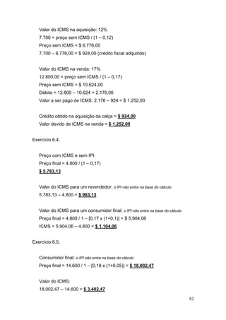 82
Valor do ICMS na aquisição: 12%
7.700 = preço sem ICMS / (1 – 0,12)
Preço sem ICMS = $ 6.776,00
7.700 – 6.776,00 = $ 924,00 (crédito fiscal adquirido)
Valor do ICMS na venda: 17%
12.800,00 = preço sem ICMS / (1 – 0,17)
Preço sem ICMS = $ 10.624,00
Débito = 12.800 – 10.624 = 2.176,00
Valor a ser pago de ICMS: 2.176 – 924 = $ 1.252,00
Crédito obtido na aquisição da calça = $ 924,00
Valor devido de ICMS na venda = $ 1.252,00
Exercício 6.4.
Preço com ICMS e sem IPI:
Preço final = 4.800 / (1 – 0,17)
$ 5.783,13
Valor do ICMS para um revendedor: o IPI não entra na base do cálculo
5.783,13 – 4.800 = $ 983,13
Valor do ICMS para um consumidor final: o IPI não entra na base do cálculo
Preço final = 4.800 / 1 – [0,17 x (1+0,1)] = $ 5.904,06
ICMS = 5.904,06 – 4.800 = $ 1.104,06
Exercício 6.5.
Consumidor final: o IPI não entra na base do cálculo
Preço final = 14.600 / 1 – [0,18 x (1+0,05)] = $ 18.002,47
Valor do ICMS:
18.002,47 – 14.600 = $ 3.402,47
 