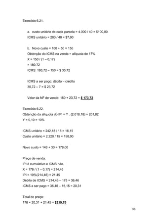 88
Exercício 6.21.
a. custo unitário de cada parcela = 4.000 / 40 = $100,00
ICMS unitário = 280 / 40 = $7,00
b. Novo custo = 100 + 50 = 150
Obtenção do ICMS na venda = alíquota de 17%
X = 150 / (1 – 0,17)
= 180,72
ICMS: 180,72 – 150 = $ 30,72
ICMS a ser pago: débito – crédito
30,72 – 7 = $ 23,72
Valor da NF de venda: 150 + 23,72 = $ 173,72
Exercício 6.22.
Obtenção da alíquota do IPI = Y . (2.018,18) = 201,82
Y = 0,10 = 10%
ICMS unitário = 242,18 / 15 = 16,15
Custo unitário = 2.220 / 15 = 198,00
Novo custo = 148 + 30 = 178,00
Preço de venda:
IPI é cumulativo e ICMS não.
X = 178 / (1 – 0,17) = 214,46
IPI = 10%(214,46) = 21,45
Débito de ICMS = 214,46 – 178 = 36,46
ICMS a ser pago = 36,46 – 16,15 = 20,31
Total do preço:
178 + 20,31 + 21,45 = $219,76
 