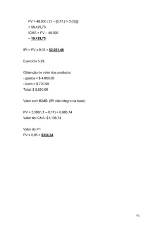 91
PV = 48.000 / {1 – [0,17.(1+0,05)]}
= 58.429,70
ICMS = PV – 48.000
= 10.429,70
IPI = PV x 0,05 = $2.921,48
Exercício 6.29.
Obtenção do valor dos produtos:
- gastos = $ 4.850,00
- lucro = $ 700,00
Total: $ 5.550,00
Valor com ICMS: (IPI não integra na base)
PV = 5.500/ (1 – 0,17) = 6.686,74
Valor do ICMS: $1.136,74
Valor do IPI:
PV x 0,05 = $334,34
 