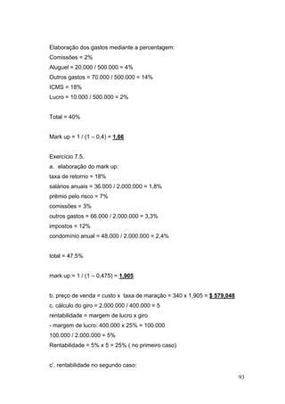 93
Elaboração dos gastos mediante a percentagem:
Comissões = 2%
Aluguel = 20.000 / 500.000 = 4%
Outros gastos = 70.000 / 500.000 = 14%
ICMS = 18%
Lucro = 10.000 / 500.000 = 2%
Total = 40%
Mark up = 1 / (1 – 0,4) = 1,66
Exercício 7.5.
a. elaboração do mark up:
taxa de retorno = 18%
salários anuais = 36.000 / 2.000.000 = 1,8%
prêmio pelo risco = 7%
comissões = 3%
outros gastos = 66.000 / 2.000.000 = 3,3%
impostos = 12%
condomínio anual = 48.000 / 2.000.000 = 2,4%
total = 47,5%
mark up = 1 / (1 – 0,475) = 1,905
b. preço de venda = custo x taxa de maração = 340 x 1,905 = $ 579,048
c. cálculo do giro = 2.000.000 / 400.000 = 5
rentabilidade = margem de lucro x giro
- margem de lucro: 400.000 x 25% = 100.000
100.000 / 2.000.000 = 5%
Rentabilidade = 5% x 5 = 25% ( no primeiro caso)
c’. rentabilidade no segundo caso:
 