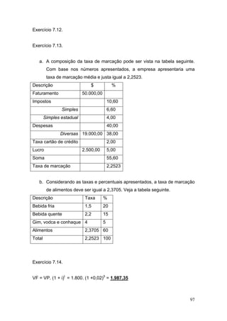 97
Exercício 7.12.
Exercício 7.13.
a. A composição da taxa de marcação pode ser vista na tabela seguinte.
Com base nos números apresentados, a empresa apresentaria uma
taxa de marcação média e justa igual a 2,2523.
Descrição $ %
Faturamento 50.000,00
Impostos 10,60
Simples 6,60
Simples estadual 4,00
Despesas 40,00
Diversas 19.000,00 38,00
Taxa cartão de crédito 2,00
Lucro 2.500,00 5,00
Soma 55,60
Taxa de marcação 2,2523
b. Considerando as taxas e percentuais apresentados, a taxa de marcação
de alimentos deve ser igual a 2,3705. Veja a tabela seguinte.
Descrição Taxa %
Bebida fria 1,5 20
Bebida quente 2,2 15
Gim, vodca e conhaque 4 5
Alimentos 2,3705 60
Total 2,2523 100
Exercício 7.14.
VF = VP. (1 + i)t
= 1.800. (1 +0,02)5
= 1.987,35
 