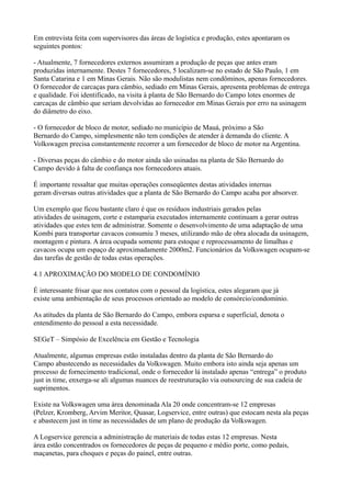 Em entrevista feita com supervisores das áreas de logística e produção, estes apontaram os
seguintes pontos:

- Atualmente, 7 fornecedores externos assumiram a produção de peças que antes eram
produzidas internamente. Destes 7 fornecedores, 5 localizam-se no estado de São Paulo, 1 em
Santa Catarina e 1 em Minas Gerais. Não são modulistas nem condôminos, apenas fornecedores.
O fornecedor de carcaças para câmbio, sediado em Minas Gerais, apresenta problemas de entrega
e qualidade. Foi identificado, na visita à planta de São Bernardo do Campo lotes enormes de
carcaças de câmbio que seriam devolvidas ao fornecedor em Minas Gerais por erro na usinagem
do diâmetro do eixo.

- O fornecedor de bloco de motor, sediado no município de Mauá, próximo a São
Bernardo do Campo, simplesmente não tem condições de atender à demanda do cliente. A
Volkswagen precisa constantemente recorrer a um fornecedor de bloco de motor na Argentina.

- Diversas peças do câmbio e do motor ainda são usinadas na planta de São Bernardo do
Campo devido à falta de confiança nos fornecedores atuais.

É importante ressaltar que muitas operações conseqüentes destas atividades internas
geram diversas outras atividades que a planta de São Bernardo do Campo acaba por absorver.

Um exemplo que ficou bastante claro é que os resíduos industriais gerados pelas
atividades de usinagem, corte e estamparia executados internamente continuam a gerar outras
atividades que estes tem de administrar. Somente o desenvolvimento de uma adaptação de uma
Kombi para transportar cavacos consumiu 3 meses, utilizando mão de obra alocada da usinagem,
montagem e pintura. A área ocupada somente para estoque e reprocessamento de limalhas e
cavacos ocupa um espaço de aproximadamente 2000m2. Funcionários da Volkswagen ocupam-se
das tarefas de gestão de todas estas operações.

4.1 APROXIMAÇÃO DO MODELO DE CONDOMÍNIO

É interessante frisar que nos contatos com o pessoal da logística, estes alegaram que já
existe uma ambientação de seus processos orientado ao modelo de consórcio/condomínio.

As atitudes da planta de São Bernardo do Campo, embora esparsa e superficial, denota o
entendimento do pessoal a esta necessidade.

SEGeT – Simpósio de Excelência em Gestão e Tecnologia

Atualmente, algumas empresas estão instaladas dentro da planta de São Bernardo do
Campo abastecendo as necessidades da Volkswagen. Muito embora isto ainda seja apenas um
processo de fornecimento tradicional, onde o fornecedor lá instalado apenas “entrega” o produto
just in time, enxerga-se ali algumas nuances de reestruturação via outsourcing de sua cadeia de
suprimentos.

Existe na Volkswagen uma área denominada Ala 20 onde concentram-se 12 empresas
(Pelzer, Kromberg, Arvim Meritor, Quasar, Logservice, entre outras) que estocam nesta ala peças
e abastecem just in time as necessidades de um plano de produção da Volkswagen.

A Logservice gerencia a administração de materiais de todas estas 12 empresas. Nesta
área estão concentrados os fornecedores de peças de pequeno e médio porte, como pedais,
maçanetas, para choques e peças do painel, entre outras.
 