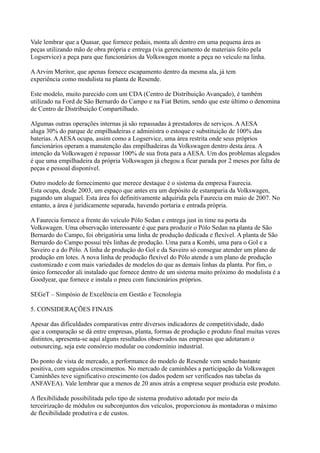 Vale lembrar que a Quasar, que fornece pedais, monta ali dentro em uma pequena área as
peças utilizando mão de obra própria e entrega (via gerenciamento de materiais feito pela
Logservice) a peça para que funcionários da Volkswagen monte a peça no veículo na linha.

A Arvim Meritor, que apenas fornece escapamento dentro da mesma ala, já tem
experiência como modulista na planta de Resende.

Este modelo, muito parecido com um CDA (Centro de Distribuição Avançado), é também
utilizado na Ford de São Bernardo do Campo e na Fiat Betim, sendo que este último o denomina
de Centro de Distribuição Compartilhado.

Algumas outras operações internas já são repassadas à prestadores de serviços. A AESA
aluga 30% do parque de empilhadeiras e administra o estoque e substituição de 100% das
baterias. A AESA ocupa, assim como a Logservice, uma área restrita onde seus próprios
funcionários operam a manutenção das empilhadeiras da Volkswagen dentro desta área. A
intenção da Volkswagen é repassar 100% de sua frota para a AESA. Um dos problemas alegados
é que uma empilhadeira da própria Volkswagen já chegou a ficar parada por 2 meses por falta de
peças e pessoal disponível.

Outro modelo de fornecimento que merece destaque é o sistema da empresa Faurecia.
Esta ocupa, desde 2003, um espaço que antes era um depósito de estamparia da Volkswagen,
pagando um aluguel. Esta área foi definitivamente adquirida pela Faurecia em maio de 2007. No
entanto, a área é juridicamente separada, havendo portaria e entrada própria.

A Faurecia fornece a frente do veículo Pólo Sedan e entrega just in time na porta da
Volkswagen. Uma observação interessante é que para produzir o Pólo Sedan na planta de São
Bernardo do Campo, foi obrigatória uma linha de produção dedicada e flexível. A planta de São
Bernardo do Campo possui três linhas de produção. Uma para a Kombi, uma para o Gol e a
Saveiro e a do Pólo. A linha de produção do Gol e da Saveiro só consegue atender um plano de
produção em lotes. A nova linha de produção flexível do Pólo atende a um plano de produção
customizado e com mais variedades de modelos do que as demais linhas da planta. Por fim, o
único fornecedor ali instalado que fornece dentro de um sistema muito próximo do modulista é a
Goodyear, que fornece e instala o pneu com funcionários próprios.

SEGeT – Simpósio de Excelência em Gestão e Tecnologia

5. CONSIDERAÇÕES FINAIS

Apesar das dificuldades comparativas entre diversos indicadores de competitividade, dado
que a comparação se dá entre empresas, planta, formas de produção e produto final muitas vezes
distintos, apresenta-se aqui alguns resultados observados nas empresas que adotaram o
outsourcing, seja este consórcio modular ou condomínio industrial.

Do ponto de vista de mercado, a performance do modelo de Resende vem sendo bastante
positiva, com seguidos crescimentos. No mercado de caminhões a participação da Volkswagen
Caminhões teve significativo crescimento (os dados podem ser verificados nas tabelas da
ANFAVEA). Vale lembrar que a menos de 20 anos atrás a empresa sequer produzia este produto.

A flexibilidade possibilitada pelo tipo de sistema produtivo adotado por meio da
terceirização de módulos ou subconjuntos dos veículos, proporcionou às montadoras o máximo
de flexibilidade produtiva e de custos.
 