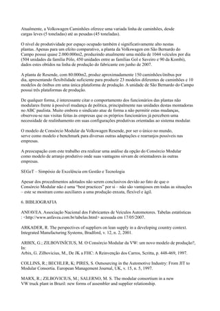 Atualmente, a Volkswagen Caminhões oferece uma variada linha de caminhões, desde
cargas leves (5 toneladas) até as pesadas (45 toneladas).

O nível de produtividade por espaço ocupado também é significativamente alto nestas
plantas. Apenas para um efeito comparativo, a planta da Volkswagen em São Bernardo do
Campo possui quase 2.000.000m2, produzindo atualmente uma média de 1044 veículos por dia
(504 unidades da família Pólo, 450 unidades entre as famílias Gol e Saveiro e 90 da Kombi),
dados estes obtidos na linha de produção do fabricante em junho de 2007.

A planta de Resende, com 80.000m2, produz aproximadamente 150 caminhões/ônibus por
dia, apresentando flexibilidade suficiente para produzir 23 modelos diferentes de caminhões e 10
modelos de ônibus em uma única plataforma de produção. A unidade de São Bernardo do Campo
possui três plataformas de produção.

De qualquer forma, é interessante citar o comportamento dos funcionários das plantas não
modulares frente à possível mudança de política, principalmente nas unidades destas montadoras
no ABC paulista. Muito embora o sindicato atue de forma a não permitir estas mudanças,
observou-se nas visitas feitas às empresas que os próprios funcionários já percebem uma
necessidade de realinhamento em suas configurações produtivas orientadas ao sistema modular.

O modelo de Consórcio Modular da Volkswagen Resende, por ser o único no mundo,
serve como modelo e benchmark para diversas outras adaptações e rearranjos possíveis nas
empresas.

A preocupação com este trabalho era realizar uma análise da opção do Consórcio Modular
como modelo de arranjo produtivo onde suas vantagens sirvam de orientadores às outras
empresas.

SEGeT – Simpósio de Excelência em Gestão e Tecnologia

Apesar dos procedimentos adotados não serem conclusivos devido ao fato de que o
Consórcio Modular não é uma “best practices” por si – não são vantajosos em todas as situações
– este se mostram como auxiliares a uma produção enxuta, flexível e ágil.

6. BIBLIOGRAFIA

ANFAVEA. Associação Nacional dos Fabricantes de Veículos Automotores. Tabelas estatísticas
: <http://www.anfavea.com.br/tabelas.html> acessada em 17/05/2007.

ARKADER, R. The perspectives of suppliers on lean supply in a developing country context.
Integrated Manufacturing Systems, Bradford, v. 12, n. 2, 2001.

ARBIX, G.; ZILBOVINÍCIUS, M. O Consórcio Modular da VW: um novo modelo de produção?,
In:
Arbix, G. Zilbovicius, M., De JK a FHC: A Reinvenção dos Carros, Scritta, p. 448-469, 1997.

COLLINS, R.; BECHLER, K; PIRES, S. Outsourcing in the Automotive Industry: From JIT to
Modular Consortia. European Management Journal, UK, v. 15, n. 5, 1997.

MARX, R.; ZILBOVICIUS, M.; SALERNO, M. S. The modular consortium in a new
VW truck plant in Brazil: new forms of assembler and supplier relationship.
 