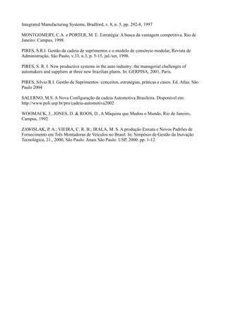 Integrated Manufacturing Systems, Bradford, v. 8, n. 5, pp. 292-8, 1997

MONTGOMERY, C.A. e PORTER, M. E. Estratégia: A busca da vantagem competitiva. Rio de
Janeiro: Campus, 1998.

PIRES, S.R.I. Gestão da cadeia de suprimentos e o modelo de consórcio modular, Revista de
Administração, São Paulo, v.33, n.3, p. 5-15, jul./set, 1998.

PIRES, S. R. I. New productive systems in the auto industry: the managerial challenges of
automakers and suppliers at three new brazilian plants. In: GERPISA, 2001, Paris.

PIRES, Silvio R.I. Gestão de Suprimentos :conceitos, estratégias, práticas e casos. Ed. Atlas. São
Paulo 2004

SALERNO, M.S. A Nova Configuração da cadeia Automotiva Brasileira. Disponível em:
http://www.poli.usp.br/pro/cadeia-automotiva2002

WOOMACK, J., JONES, D. & ROOS, D., A Máquina que Mudou o Mundo, Rio de Janeiro,
Campus, 1992

ZAWISLAK, P. A.; VIEIRA, C. R. B.; IRALA, M. S. A produção Enxuta e Novos Padrões de
Fornecimento em Três Montadoras de Veículos no Brasil. In: Simpósio de Gestão da Inovação
Tecnológica, 21., 2000, São Paulo. Anais São Paulo: USP, 2000. pp. 1-12
 