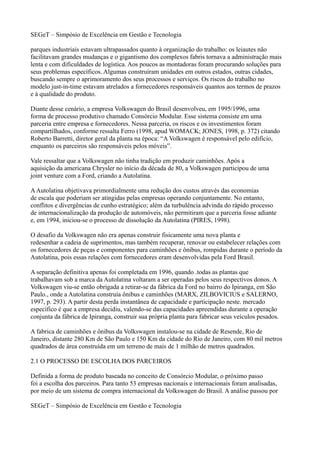 SEGeT – Simpósio de Excelência em Gestão e Tecnologia

parques industriais estavam ultrapassados quanto à organização do trabalho: os leiautes não
facilitavam grandes mudanças e o gigantismo dos complexos fabris tornava a administração mais
lenta e com dificuldades de logística. Aos poucos as montadoras foram procurando soluções para
seus problemas específicos. Algumas construíram unidades em outros estados, outras cidades,
buscando sempre o aprimoramento dos seus processos e serviços. Os riscos do trabalho no
modelo just-in-time estavam atrelados a fornecedores responsáveis quantos aos termos de prazos
e à qualidade do produto.

Diante desse cenário, a empresa Volkswagen do Brasil desenvolveu, em 1995/1996, uma
forma de processo produtivo chamado Consórcio Modular. Esse sistema consiste em uma
parceria entre empresa e fornecedores. Nessa parceria, os riscos e os investimentos foram
compartilhados, conforme ressalta Ferro (1998, apud WOMACK; JONES, 1998, p. 372) citando
Roberto Barretti, diretor geral da planta na época: “A Volkswagen é responsável pelo edifício,
enquanto os parceiros são responsáveis pelos móveis”.

Vale ressaltar que a Volkswagen não tinha tradição em produzir caminhões. Após a
aquisição da americana Chrysler no início da década de 80, a Volkswagen participou de uma
joint venture com a Ford, criando a Autolatina.

A Autolatina objetivava primordialmente uma redução dos custos através das economias
de escala que poderiam ser atingidas pelas empresas operando conjuntamente. No entanto,
conflitos e divergências de cunho estratégico; além da turbulência advinda do rápido processo
de internacionalização da produção de automóveis, não permitiram que a parceria fosse adiante
e, em 1994, iniciou-se o processo de dissolução da Autolatina (PIRES, 1998).

O desafio da Volkswagen não era apenas construir fisicamente uma nova planta e
redesenhar a cadeia de suprimentos, mas também recuperar, renovar ou estabelecer relações com
os fornecedores de peças e componentes para caminhões e ônibus, rompidas durante o período da
Autolatina, pois essas relações com fornecedores eram desenvolvidas pela Ford Brasil.

A separação definitiva apenas foi completada em 1996, quando .todas as plantas que
trabalhavam sob a marca da Autolatina voltaram a ser operadas pelos seus respectivos donos. A
Volkswagen viu-se então obrigada a retirar-se da fábrica da Ford no bairro do Ipiranga, em São
Paulo., onde a Autolatina construía ônibus e caminhões (MARX, ZILBOVICIUS e SALERNO,
1997, p. 293). A partir desta perda instantânea de capacidade e participação neste. mercado
específico é que a empresa decidiu, valendo-se das capacidades apreendidas durante a operação
conjunta da fábrica de Ipiranga, construir sua própria planta para fabricar seus veículos pesados.

A fabrica de caminhões e ônibus da Volkswagen instalou-se na cidade de Resende, Rio de
Janeiro, distante 280 Km de São Paulo e 150 Km da cidade do Rio de Janeiro, com 80 mil metros
quadrados de área construída em um terreno de mais de 1 milhão de metros quadrados.

2.1 O PROCESSO DE ESCOLHA DOS PARCEIROS

Definida a forma de produto baseada no conceito de Consórcio Modular, o próximo passo
foi a escolha dos parceiros. Para tanto 53 empresas nacionais e internacionais foram analisadas,
por meio de um sistema de compra internacional da Volkswagen do Brasil. A análise passou por

SEGeT – Simpósio de Excelência em Gestão e Tecnologia
 