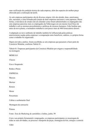 uma verificação da condição técnica de cada empresa, além dos aspectos do melhor preço
oferecido para a realização da tarefa.

As sete empresas participantes são de diversas origens: três são alemãs; duas, americanas;
três, nacionais; e uma formada pela junção de duas empresas nacionais e uma japonesa. Dessa
forma, a relevância do estudo está em entender como foram administrados os empregados das
sete empresas parceiras mais os empregados da Volkswagen em um mesmo local físico de
trabalho e sob os mesmos procedimentos e políticas de recursos humanos. Cabe lembrar que,
antes da nova planta, a montadora trabalhava com pouco mais de 400 fornecedores diretos.

A adaptação ao novo ambiente de trabalho também foi influenciada pelas práticas
anteriormente usadas pelas empresas: a comparação entre benefícios, salários, e a própria forma
como o trabalho foi organizado.

Depois de toda a análise, foram escolhidas as sete empresas que passaram a fazer parte do
Consórcio Modular, conforme Tabela 01:

Tabela 01: Empresas participantes do Consórcio Modular por origem e responsabilidade
na montagem

MÓDULO

Chassis

Eixo e Suspensão

Rodas e Pneus

EMPRESA

Maxion

Meritor

Remon

Motor

Powertrain

Cabine e acabamento final

Montagem da carroceria

Pintura

Fonte: Área de Marketing de caminhões e ônibus, junho, 99

Com o seu próprio ferramental e empregados, as empresas participantes se encarregam de
todas as suas atividades, no processo: transporte de peças, montagem de kits, estoque e controle

VDO
 