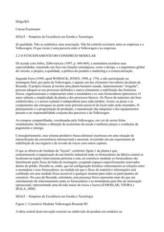 Delga/KG

Carese/Eisenmann

SEGeT – Simpósio de Excelência em Gestão e Tecnologia

de qualidade. Não se estabelece uma associação. Não há controle acionário entre as empresas e a
Volkswagen. O que existe é uma parceria entre a Volkswagen e as empresas.

2.2 O FUNCIONAMENTO DO CONSÓRCIO MODULAR

De acordo com Arbix; Zilbovinícius (1997, p. 448-469), a montadora reordena suas
especialidades, mantendo seu foco nas funções estratégicas, como o design, e a arquitetura global
do veículo, o projeto, a qualidade, a política do produto e marketing e a comercialização.

Segundo Ferro (1998, apud WOMACK; JONES, 1998, p. 379), a não participação na
montagem final, por parte da Volkswagen, é apenas um dos elementos inovadores da planta de
Resende. O próprio leiaute já mostra uma planta bastante ousada. Aparentemente “irregular”,
procura adequar-se aos processos definidos e marca claramente a redefinição das fronteiras
físicas, organizacionais e empresariais entre a montadora e os seus fornecedores (parceiros). O
autor salienta a simplicidade da planta e dos processos básicos. Os fluxos de materiais são bem
estabelecidos, e o acesso à planta é independente para cada módulo. Assim, as peças e os
componentes são entregues no ponto mais próximo possível do local onde serão montados. O
planejamento e a programação de produção, a manutenção das máquinas e dos equipamentos
passam a ser responsabilidade conjunta dos parceiros e da Volkswagen.

As compras compartilhadas, coordenadas pela Volkswagen, em vez de serem feitas
isoladamente, facilitam a obtenção de economias de escala e melhores preços e condições de
pagamento e entrega.

Conseqüentemente, esse sistema produtivo busca diminuir incertezas em uma situação de
intensificação da concorrência internacional e nacional, investindo em um experimento de
redefinição de seu negócio e de revisão de riscos com outros capitais.

O que se observa de imediato do "layout", conforme figura 1 da planta é que,
contrariamente à organização de um distrito industrial onde os fornecedores da fábrica central se
localizam na região relativamente próxima a esta, no consórcio modular os fornecedores são
literalmente parte física da linha de montagem, ocupando espaços especificamente reservados
dentro do prédio. Percebe-se, então, que tal configuração fortalece sobremaneira as relações entre
a montadora e seus fornecedores, na medida em que o fluxo de material e informações está
confinado em uma unidade física acessível a qualquer instante para todos os participantes do
consórcio. No caso de Resende, entretanto, esta presença física representa mais do que um
estreitamento de relacionamento entre os fornecedores e as montadoras para fins de otimização
operacional, representando uma divisão maior de riscos e lucros (ZAWISLAK, VIEIRA e
IRALA, 2000).

SEGeT – Simpósio de Excelência em Gestão e Tecnologia

Figura 1: Consórcio Modular Volkswagen Resende RJ

A idéia central desta inovação consiste na subdivisão do produto em módulos ou
 