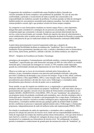 O pagamento dos modulistas é contabilizado numa freqüência diária e baseado nos
veículos montados de forma completa e sem problemas de qualidade. No caso de uma não-
conformidade, a princípio o ressarcimento de todas as perdas dos consorciados é de
responsabilidade do modulista causador do problema. Eventuais paradas na linha de montagem
também podem ter seus prejuízos assumidos pela empresa causadora. Isso tudo incentiva um
sistema produtivo enxuto, ágil e que produza veículos de forma sempre completa.

Ao comportar os seus fornecedores imediatos no mesmo espaço físico e, mais importante,
delegar-lhes parte considerável e estratégica de seu processo de produção, os fabricantes
extrapolam papel que comumente é alocado às empresas que prestam determinado tipo de
serviço, como na terceirização, por exemplo. Dentro do espectro dos tipos de relacionamento a
serem estabelecidos entre as partes nota-se que a configuração da planta de Resende se assemelha
mais a uma parceria do que ao tradicional modelo de relacionamento contratual (ARKADER,
2001).

A partir deste posicionamento é possível argumentar então que, a despeito da
comprometida flexibilidade da planta na mudança dos "modulistas" face à existência das
instalações físicas permanentes operadas por estes, a seleção e alternância entre os fornecedores
não se torna, desta forma, proibitiva, cabendo a decisão, em última instância; aos objetivos

SEGeT – Simpósio de Excelência em Gestão e Tecnologia

estratégicos da montadora. Contratualmente está definido também o sistema de pagamento aos
"modulistas", especificando que cada fornecedor será pago em 90% do valor relativo ao módulo
fornecido após a consecução da montagem no veículo, os 10% restantes sendo repassados
quando da conformidade atestada pelo departamento de teste final da montadora (PIRES, 2001).

Observa-se então que os riscos do investimento realizado pelos fornecedores são
mínimos, já que a montadora remunera seus parceiros pela produção realizada e não pelas
previsões e tendências da demanda e seus excessos de estoques. O que se têm, afinal, conforme
observam Salerno e Dias (apud PIRES, 2001), é uma situação onde "fornecedores adotam
procedimentos para diminuir a divisão dos riscos com a Volkswagen e a montadora adota
procedimentos para diminuir a divisão do poder com os modulistas”.

Neste sentido, no que diz respeito aos módulos em si, a organização e o gerenciamento da
produção cabem única e exclusivamente aos próprios "modulistas" e, indo mais além, alcança o
gerenciamento dos segundo e terceiro níveis da cadeia de fornecimento correspondente ao seu
módulo (MARX. ZILBOVICIUS e SALERNO, 1997). Os sete "modulistas" são submetidos a
um programa mestre de produção coordenado pela montadora, mas a decisão estratégica sobre a
forma pela qual o fornecedor vai atender a esta programação fica a cargo destes. Entretanto, da
mesma forma que autoriza e incentiva escolhas estratégicas para a organização da produção nos
fornecedores, a montadora também decreta que qualquer ganho de produtividade na planta
devido a melhorias no processo é repassado eqüitativamente entre a Volkswagen e o fornecedor
proponente, independentemente de onde tal melhoria tenha sido implementada (PIRES, 2001).

Em relação à coordenação da cadeia de suprimentos, a montadora cabe a condução do
processo de seleção dos parceiros de terceiro nível, tendo sob sua responsabilidade também a
rotina de negociação da compra das matérias-primas destes fornecedores, visto que desta forma é
mais factível o controle e a obtenção de vantagens de preço já que seu poder de barganha é
incontestável se comparado aos fornecedores de terceiro nível. Tal configuração, no entanto,
permite à montadora o conhecimento de grande parte da estrutura de custos do "modulista", já
 