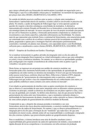 que o preço cobrado pelo seu fornecedor de matéria-prima é acordado em negociação com a
Volkswagen, o que leva a dificuldades críticas para os "modulistas" no momento da negociação
por preços mais altos (MARX. ZILBOVICIUS e SALERNO, 1997)

No sentido de debelar possíveis conflitos entre as partes, a relação entre montadora e
fornecedores é aprimorada através de reuniões e acordos coletivos envolvendo os parceiros da
planta. No entanto, o poder da barganha da Volkswagen logo se torna aparente quando tal
questão diz respeito a decisões estratégicas consolidadas da montadora. A alternativa
representada pelo contrato firmado em Resende leva os fornecedores a uma decisão que retrata
sua estratégia diante do mercado. Ao arcar com parte do risco do projeto investindo uma parcela
de seus ativos financeiros na planta, o fornecedor praticamente compromete-se a dedicar tais
investimentos a um cliente específico, reduzindo sobremaneira sua flexibilidade. No entanto,
mais do que representar uma restrição fisica e contratual de fornecimento, esta característica pode
ser contornada com o artifício de se utilizar o mínimo possível de investimento no módulo da
planta; preparando-o apenas para a montagem final dos subconjuntos preliminarmente
construídos e montados em plantas mais distantes, com capacidade maior e com flexibilidade
suficiente para o atendimento a outros clientes (MARX, ZILBOVICIUS e SALERNO, 1997).

SEGeT – Simpósio de Excelência em Gestão e Tecnologia

Ao se analisar tecnicamente os ganhos advindos da integração entre os elos da cadeia de
valor, seja esta integração física (material) ou virtual (informação), nota-se que estes sobrepõem
os custos e riscos econômicos imediatos. No entanto, ao se observar as oportunidades geradas
pela configuração com respeito à transferência de conhecimento entre as partes é que se
vislumbra o seu ponto crucial.

Desta forma, ao ingressar em um projeto nos moldes do consórcio modular, um
fornecedor pode estar claramente beneficiando-se das oportunidades de aprendizado de
competências até então restritas ao domínios da montadora. O nível com que tais fornecedores
terão sucesso nesta busca, conforme observam Marx, Zilbovicius e Salerno (1997), depende
exclusivamente do "gerenciamento do relacionamento entre os parceiros, sendo que a
Volkswagen terá que avaliar o risco de compartilhamento de seu conhecimento com outros, os
quais poderão estabelecer outros contatos com outros clientes no mercado".

Com relação ao gerenciamento da interface entre as partes constituintes do consórcio, o
que se observa é a necessidade de uma maior integração entre as diferentes culturas gerenciais
existentes no princípio, estando as diretrizes da montadora em um plano superior a estas, como
no caso da qualidade, por exemplo. Ao definir estas diretrizes, mais do que procurar facilitar o
gerenciamento da rotina entre seus fornecedores, o que a montadora realmente almeja é a
uniformidade de funcionamento da planta, situação que venha a permitir no futuro a identificação
de.-uma cultura própria de gerenciamento do consórcio modular de Resende.

Compreende-se que, a despeito das ameaças postadas à montadora e aos seus
fornecedores através dos riscos descritos anteriormente, o consórcio modular integra fisicamente
numerosos elos da cadeia de fornecimento. No entanto, o que se observa primordialmente é a
integração prévia de elos para a formação de um "modulista” que nada mais é do que uma
montadora em menor escala, cabendo ainda sob sua responsabilidade a coordenação e integração
dos elos externos à planta e que possivelmente podem ser geograficamente dispersos.

Para os modulistas, o sistema introduziu uma série de desafios imediatos como a
responsabilidade pelo gerenciamento da cadeia de suprimentos do módulo, a necessidade de
rápida absorção de novas competências e investimentos em infra-estrutura de produção
 