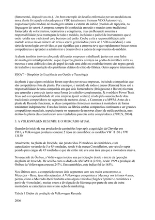 (ferramental, dispositivos etc.). Um bom exemplo de desafio enfrentado por um modulista na
nova planta foi aquele colocado para a VDO (atualmente Siemens VDO Automotive),
responsável pelo módulo de montagem interna e externa da cabine (módulo de tapeçaria, na
linguagem do setor). A empresa sempre foi conhecida em todo o mundo como tradicional
fornecedor de velocímetros, tacômetros e congêneres, mas em Resende assumiu a
responsabilidade pela montagem de todo o módulo, incluindo o painel de instrumentos que é
onde residia seu tradicional core business até então. Coube a ela a responsabilidade pelo
módulo com o maior número de itens a serem gerenciados (cerca de 2.500 no módulo) e uma
série de tecnologias envolvidas, o que significa que a empresa teve que rapidamente buscar novas
competências e aprender a administrar e desenvolver a cadeia de suprimentos do módulo.

A planta também inovou colocando diferentes empresas trabalhando juntas em uma linha
de montagem interdependente, o que requereu grandes esforços na gestão da interface entre as
mesmas e uma definição clara do papel de cada uma delas no estabelecimento das regras gerais
de trabalho e na resolução dos problemas diários do chão-de-fábrica. Outro aspecto interessante

SEGeT – Simpósio de Excelência em Gestão e Tecnologia

da planta é que alguns módulos foram supridos por novas empresas, incluindo companhias que
são competidores fora da planta. Por exemplo, o módulo de rodas e pneus (Remon) ficou sob a
responsabilidade de uma companhia em que dois fornecedores (Bridgestone e Borlen) tiveram
que aprender e construir juntos uma forma de trabalho complementar. Já o módulo Power Train
ficou sob a responsabilidade de uma empresa (joint venture) criada pela associação de dois
tradicionais competidores no segmento de motores diesel, a Cummins e a MWM. Antes de a
planta de Resende funcionar, as duas companhias forneciam motores à montadora de forma
totalmente independente. Fora dos limites da fábrica ambas companhias continuam a ser grandes
competidores mundiais, especialmente no segmento de motores diesel de média potência, mas
dentro da planta elas construíram uma verdadeira parceria entre competidores. (PIRES, 2004).

3. A VOLKSWAGEN RESENDE E O MERCADO ATUAL

Quando do inicio de sua produção de caminhões logo após a aquisição da Chrysler em
1981, a Volkswagen produzia somente 2 tipos de caminhões: os modelos VW 11130 e VW
13130.

Atualmente, na planta de Resende, são produzidos 25 modelos de caminhões, com
capacidades variando de 5 a 45 toneladas, sendo 6 da marca Constellation, um veículo super
pesado para cargas de 45 toneladas e que até então não era uma área em que a montadora atuava.

No mercado de Ônibus, a Volkswagen iniciou sua participação desde o início da operação
da planta de Resende. De acordo com os dados da ANFAVEA (2207), desde 1999 a produção de
Ônibus da Volkswagen cresceu 247%. Em caminhões, este índice foi de 163%.

Nos últimos anos, a competição nestes dois segmentos com seu maior concorrente, a
Mercedes – Benz, tem sido acirradas. A Volkswagen conquistou a liderança nos últimos 4 anos,
porém, como a Mercedes Benz trabalha com alguns veículos (furgões Sprinter e caminhões a
partir de 4 toneladas), muitas vezes a divulgação de liderança por parte de uma de outra
montadora se caracteriza mais como ação de marketing.

Tabela 1 Dados de produção da Volkswagen Resende

2006
 