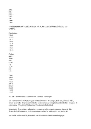 2005
2004
2003
2002
2001
2000
1999

4. O SISTEMA DA VOLKSWAGEN NA PLANTA DE SÃO BERNARDO DO
CAMPO

Caminhões
28040
32781
29271
22649
18570
18989
14631
10641

Ônibus
6048
5680
4984
6370
5051
4639
3951
1741

Total
34088
38461
34255
29019
23621
23628
18582
12382

SEGeT – Simpósio de Excelência em Gestão e Tecnologia

Em visita à fábrica da Volkswagen em São Bernardo do Campo, feita em junho de 2007,
foram levantadas diversas dificuldades operacionais de uma planta onde não há o processo de
outsourcing (Consórcio Modular ou Condomínio Industrial).

No entanto, ficou nítida a adaptação a esses rearranjos produtivos que a planta de São
Bernardo do Campo vem, de forma esparsa e discreta, aplicando à sua produção.

São vários e delicados os problemas verificados com fornecimento de peças.
 