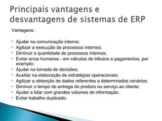 Vantagens:
 Ajudar na comunicação interna;
 Agilizar a execução de processos internos;
 Diminuir a quantidade de processos internos;
 Evitar erros humanos - em cálculos de tributos e pagamentos, por
exemplo;
 Ajudar na tomada de decisões;
 Auxiliar na elaboração de estratégias operacionais;
 Agilizar a obtenção de dados referentes a determinados cenários;
 Diminuir o tempo de entrega do produto ou serviço ao cliente;
 Ajudar a lidar com grandes volumes de informação;
 Evitar trabalho duplicado.
 