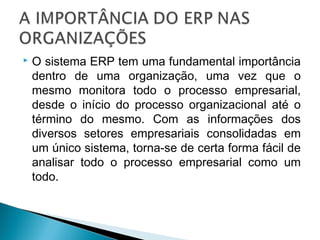  O sistema ERP tem uma fundamental importância
dentro de uma organização, uma vez que o
mesmo monitora todo o processo empresarial,
desde o início do processo organizacional até o
término do mesmo. Com as informações dos
diversos setores empresariais consolidadas em
um único sistema, torna-se de certa forma fácil de
analisar todo o processo empresarial como um
todo.
 