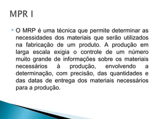  O MRP é uma técnica que permite determinar as
necessidades dos materiais que serão utilizados
na fabricação de um produto. A produção em
larga escala exigia o controle de um número
muito grande de informações sobre os materiais
necessários à produção, envolvendo a
determinação, com precisão, das quantidades e
das datas de entrega dos materiais necessários
para a produção.
 