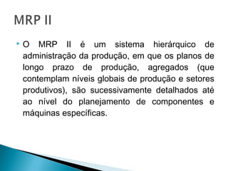  O MRP II é um sistema hierárquico de
administração da produção, em que os planos de
longo prazo de produção, agregados (que
contemplam níveis globais de produção e setores
produtivos), são sucessivamente detalhados até
ao nível do planejamento de componentes e
máquinas específicas.
 