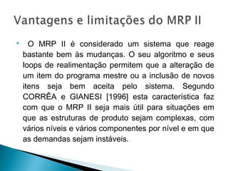  O MRP II é considerado um sistema que reage
bastante bem às mudanças. O seu algoritmo e seus
loops de realimentação permitem que a alteração de
um item do programa mestre ou a inclusão de novos
itens seja bem aceita pelo sistema. Segundo
CORRÊA e GIANESI [1996] esta característica faz
com que o MRP II seja mais útil para situações em
que as estruturas de produto sejam complexas, com
vários níveis e vários componentes por nível e em que
as demandas sejam instáveis.
 