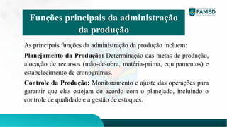 As principais funções da administração da produção incluem:
Planejamento da Produção: Determinação das metas de produção,
alocação de recursos (mão-de-obra, matéria-prima, equipamentos) e
estabelecimento de cronogramas.
Controle da Produção: Monitoramento e ajuste das operações para
garantir que elas estejam de acordo com o planejado, incluindo o
controle de qualidade e a gestão de estoques.
Funções principais da administração
da produção
 