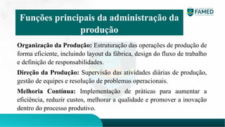 Organização da Produção: Estruturação das operações de produção de
forma eficiente, incluindo layout da fábrica, design do fluxo de trabalho
e definição de responsabilidades.
Direção da Produção: Supervisão das atividades diárias de produção,
gestão de equipes e resolução de problemas operacionais.
Melhoria Contínua: Implementação de práticas para aumentar a
eficiência, reduzir custos, melhorar a qualidade e promover a inovação
dentro do processo produtivo.
Funções principais da administração da
produção
 