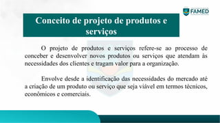 O projeto de produtos e serviços refere-se ao processo de
conceber e desenvolver novos produtos ou serviços que atendam às
necessidades dos clientes e tragam valor para a organização.
Envolve desde a identificação das necessidades do mercado até
a criação de um produto ou serviço que seja viável em termos técnicos,
econômicos e comerciais.
Conceito de projeto de produtos e
serviços
 
