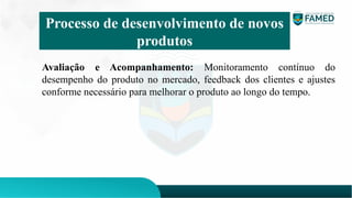 Avaliação e Acompanhamento: Monitoramento contínuo do
desempenho do produto no mercado, feedback dos clientes e ajustes
conforme necessário para melhorar o produto ao longo do tempo.
Processo de desenvolvimento de novos
produtos
 
