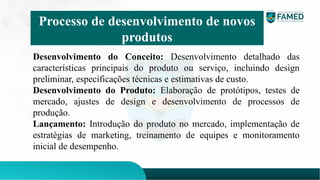 Desenvolvimento do Conceito: Desenvolvimento detalhado das
características principais do produto ou serviço, incluindo design
preliminar, especificações técnicas e estimativas de custo.
Desenvolvimento do Produto: Elaboração de protótipos, testes de
mercado, ajustes de design e desenvolvimento de processos de
produção.
Lançamento: Introdução do produto no mercado, implementação de
estratégias de marketing, treinamento de equipes e monitoramento
inicial de desempenho.
Processo de desenvolvimento de novos
produtos
 