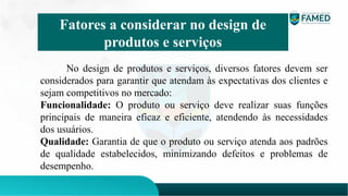No design de produtos e serviços, diversos fatores devem ser
considerados para garantir que atendam às expectativas dos clientes e
sejam competitivos no mercado:
Funcionalidade: O produto ou serviço deve realizar suas funções
principais de maneira eficaz e eficiente, atendendo às necessidades
dos usuários.
Qualidade: Garantia de que o produto ou serviço atenda aos padrões
de qualidade estabelecidos, minimizando defeitos e problemas de
desempenho.
Fatores a considerar no design de
produtos e serviços
 
