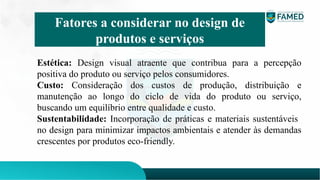 Estética: Design visual atraente que contribua para a percepção
positiva do produto ou serviço pelos consumidores.
Custo: Consideração dos custos de produção, distribuição e
manutenção ao longo do ciclo de vida do produto ou serviço,
buscando um equilíbrio entre qualidade e custo.
Sustentabilidade: Incorporação de práticas e materiais sustentáveis ​
​
no design para minimizar impactos ambientais e atender às demandas
crescentes por produtos eco-friendly.
Fatores a considerar no design de
produtos e serviços
 