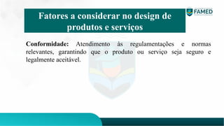 Conformidade: Atendimento às regulamentações e normas
relevantes, garantindo que o produto ou serviço seja seguro e
legalmente aceitável.
Fatores a considerar no design de
produtos e serviços
 
