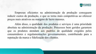 Empresas eficientes na administração da produção conseguem
reduzir custos de produção, o que as torna mais competitivas ao oferecer
preços mais atrativos ou margens de lucro maiores.
Além disso, a qualidade dos produtos e serviços é uma prioridade
absoluta na administração da produção. Processos bem geridos garantem
que os produtos atendam aos padrões de qualidade exigidos pelos
consumidores e regulamentações governamentais, contribuindo para a
reputação da marca e fidelização dos clientes.
 