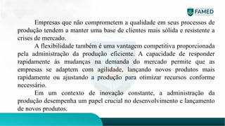 Empresas que não comprometem a qualidade em seus processos de
produção tendem a manter uma base de clientes mais sólida e resistente a
crises de mercado.
A flexibilidade também é uma vantagem competitiva proporcionada
pela administração da produção eficiente. A capacidade de responder
rapidamente às mudanças na demanda do mercado permite que as
empresas se adaptem com agilidade, lançando novos produtos mais
rapidamente ou ajustando a produção para otimizar recursos conforme
necessário.
Em um contexto de inovação constante, a administração da
produção desempenha um papel crucial no desenvolvimento e lançamento
de novos produtos.
 