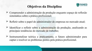Objetivos da Disciplina
 Compreender a administração da produção enquanto espaço de reflexão
sistemática sobre a prática profissional;
 Refletir sobre o papel do administrador de empresas no mercado atual;
 Identificar e refletir sobre a administração da produção, analisando as
principais tendências do mercado de trabalho;
 Instrumentalizar teórica e praticamente, o futuro administrador para
captar e resolver os problemas postos pela prática profissional.
 